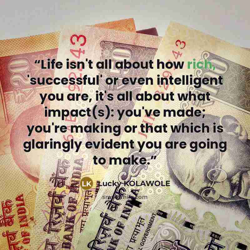 “Life isn't all about how rich, 'successful' or even intelligent you are, it's all about what impact(s): you've made; you're making or that which is glaringly evident you are going to make.” quote by Lucky KOLAWOLE