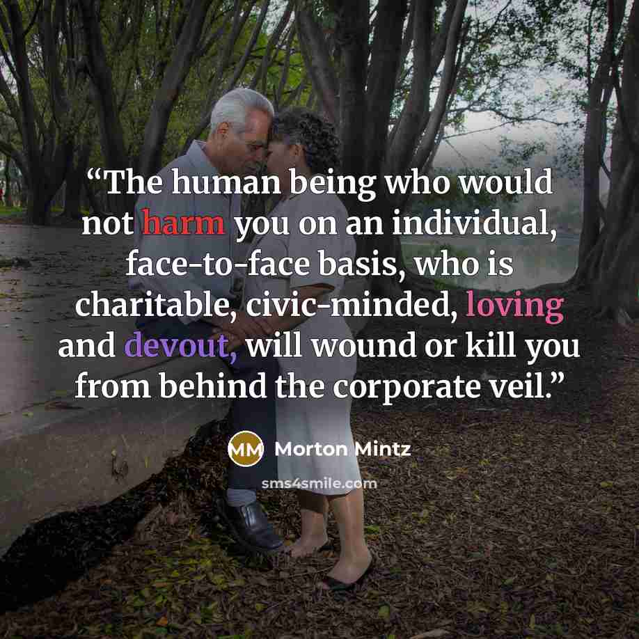 “The human being who would not harm you on an individual, face-to-face basis, who is charitable, civic-minded, loving and devout, will wound or kill you from behind the corporate veil.” quote by Morton Mintz