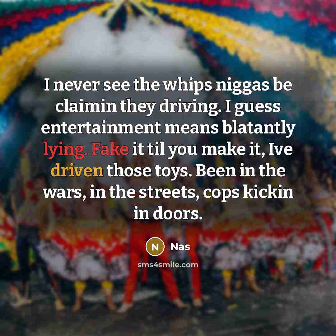 “I never see the whips niggas be claimin they driving. I guess entertainment means blatantly lying. Fake it til you make it, Ive driven those toys. Been in the wars, in the streets, cops kickin in doors.” quote by Nas