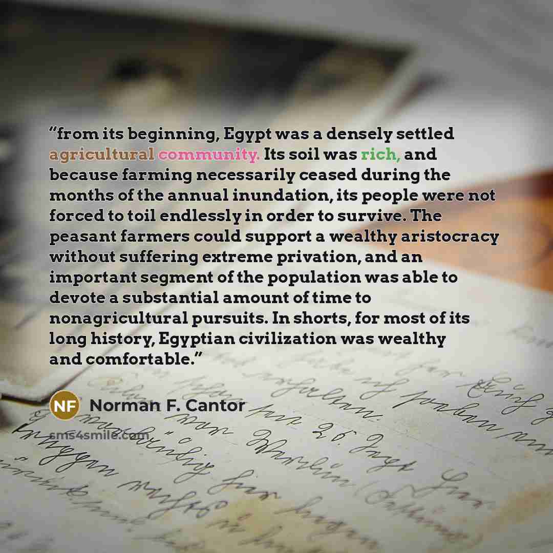 “from its beginning, Egypt was a densely settled agricultural community. Its soil was rich, and because farming necessarily ceased during the months of the annual inundation, its people were not forced to toil endlessly in order to survive. The peasant farmers could support a wealthy aristocracy…” quote by Norman F. Cantor