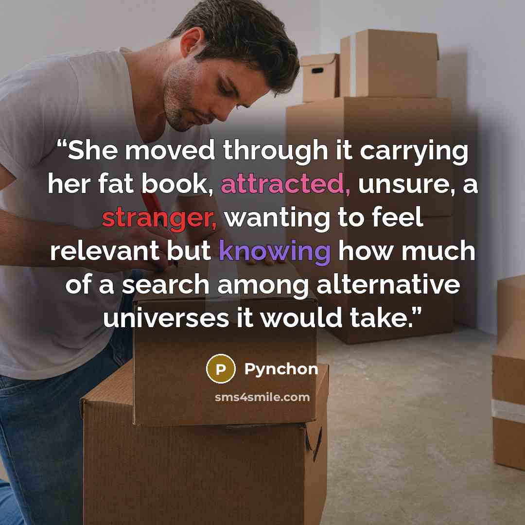 “She moved through it carrying her fat book, attracted, unsure, a stranger, wanting to feel relevant but knowing how much of a search among alternative universes it would take.” quote by Pynchon
