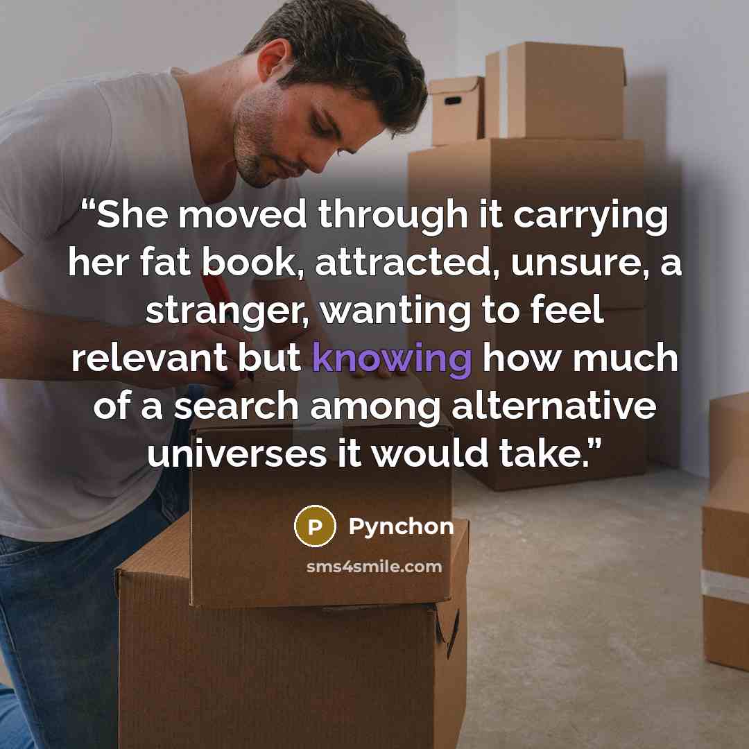 “She moved through it carrying her fat book, attracted, unsure, a stranger, wanting to feel relevant but knowing how much of a search among alternative universes it would take.” quote by Pynchon
