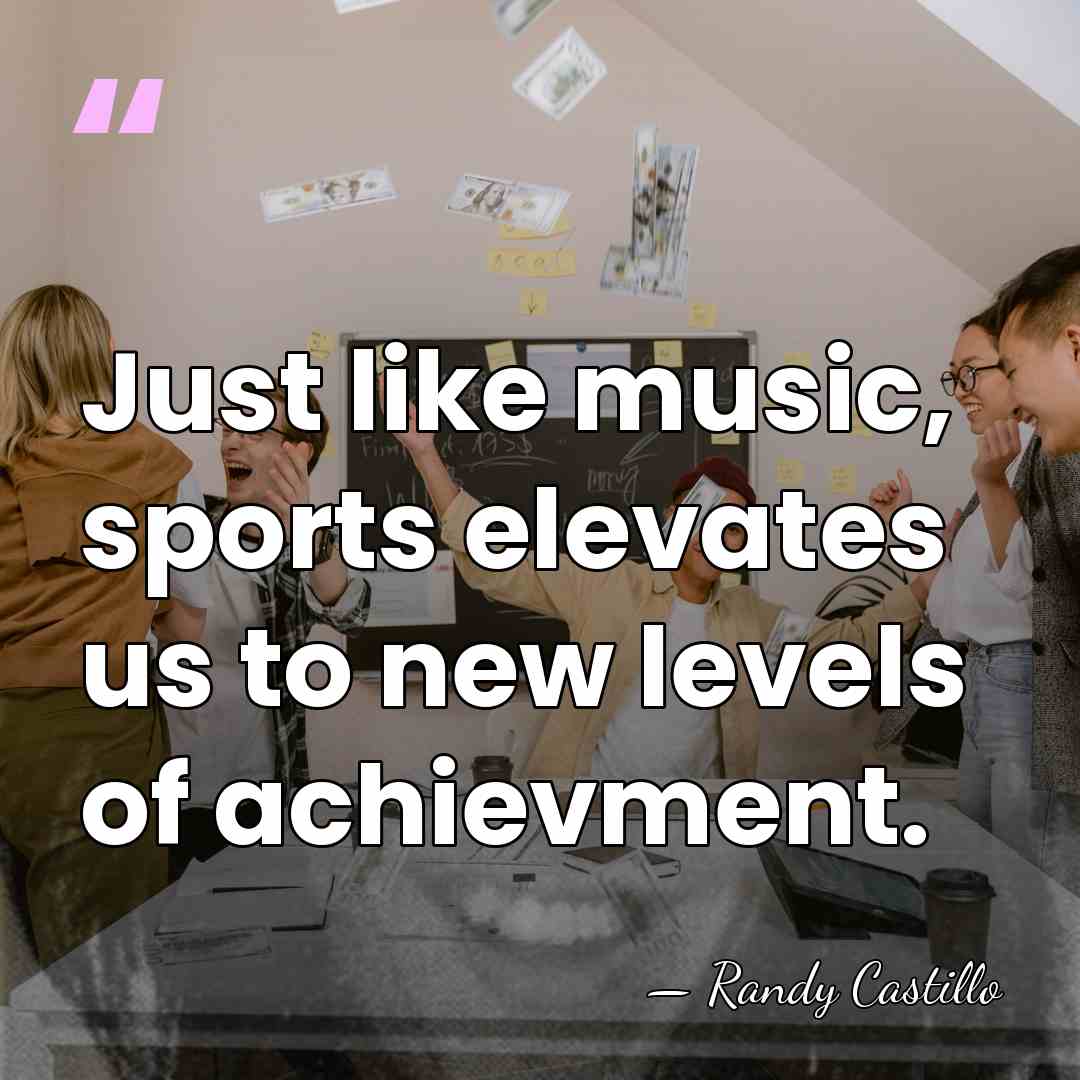 Just like music, sports elevates us to new levels of achievment. - Randy Castillo