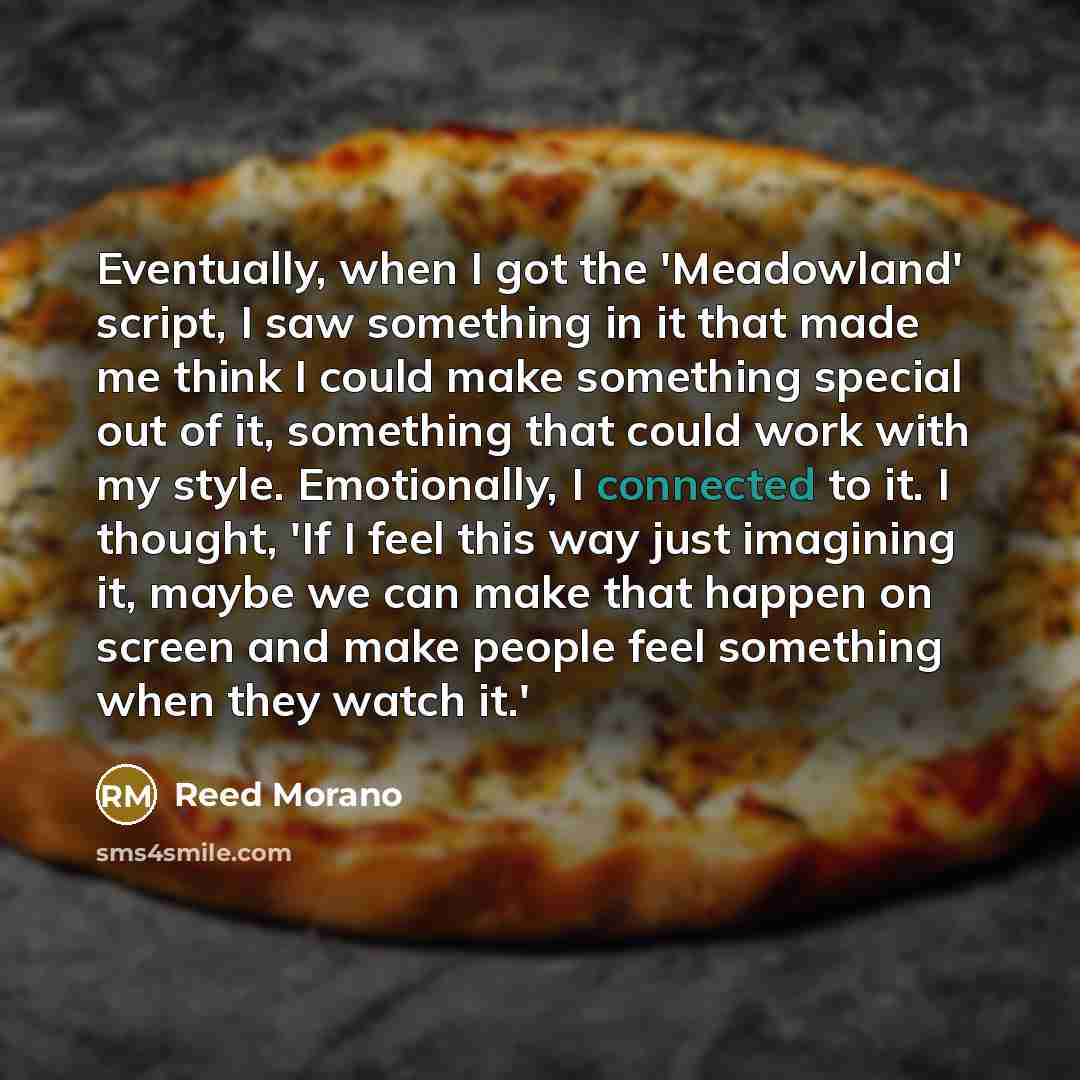 “Eventually, when I got the 'Meadowland' script, I saw something in it that made me think I could make something special out of it, something that could work with my style. Emotionally, I connected to it. I thought, 'If I feel this way just imagining it, maybe we can make that happen on screen and…” quote by Reed Morano