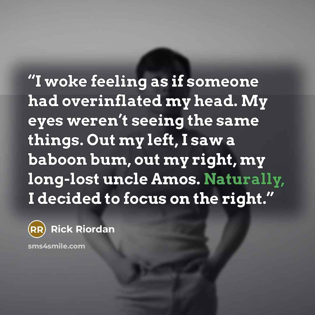 “I woke feeling as if someone had overinflated my head. My eyes weren’t seeing the same things. Out my left, I saw a baboon bum, out my right, my long-lost uncle Amos. Naturally, I decided to focus on the right.” quote by Rick Riordan