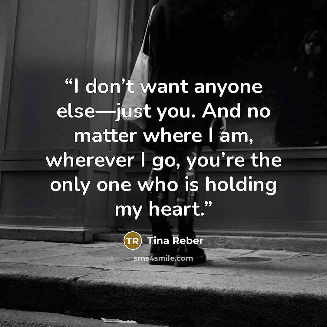 “I don’t want anyone else—just you. And no matter where I am, wherever I go, you’re the only one who is holding my heart.” quote by Tina Reber