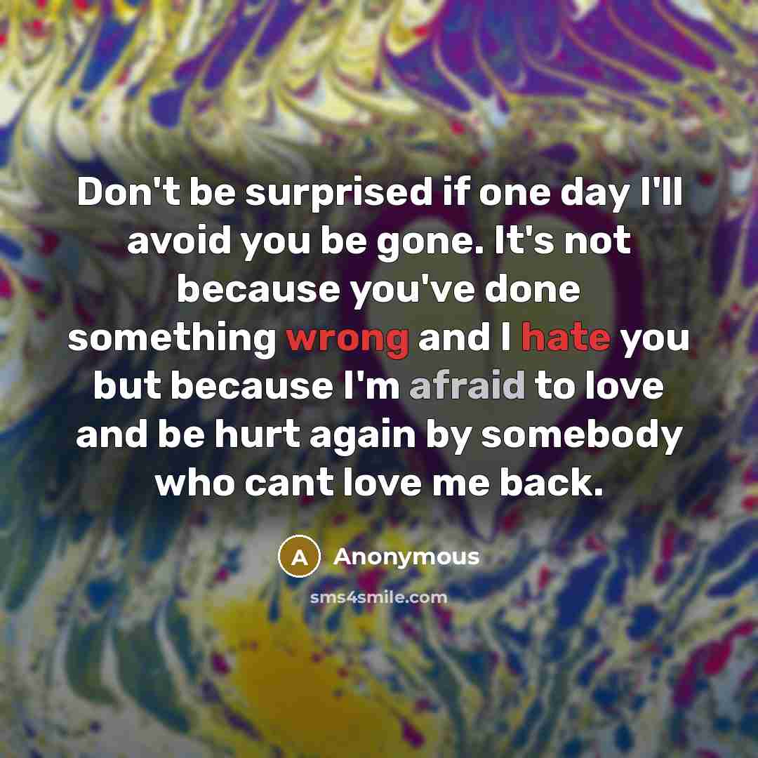 “Don't be surprised if one day I'll avoid you be gone. It's not because you've done something wrong and I hate you but because I'm afraid to love and be hurt again by somebody who cant love me back.” quote by Anonymous