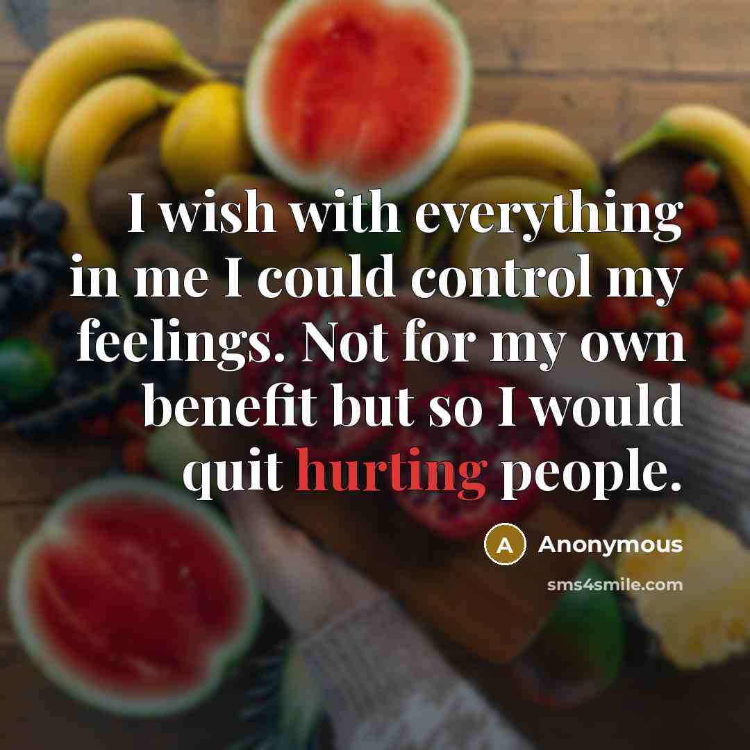 “I wish with everything in me I could control my feelings. Not for my own benefit but so I would quit hurting people.” quote by Anonymous