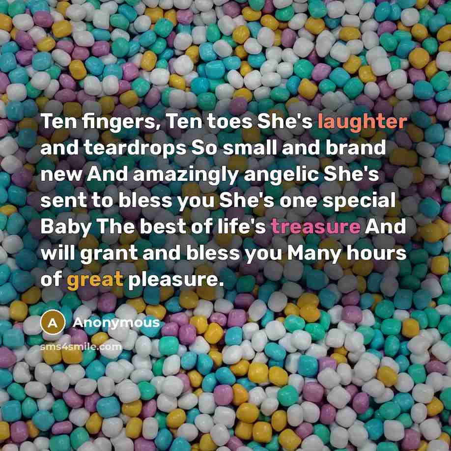 “Ten fingers, Ten toes She's laughter and teardrops So small and brand new And amazingly angelic She's sent to bless you She's one special Baby The best of life's treasure And will grant and bless you Many hours of great pleasure.” quote by Anonymous