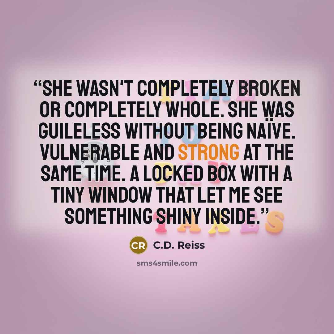 “She wasn't completely broken or completely whole. She was guileless without being naïve. Vulnerable and strong at the same time. A locked box with a tiny window that let me see something shiny inside.” quote by C.D. Reiss