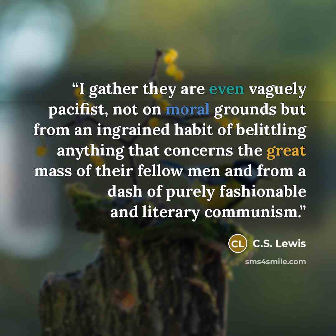 “I gather they are even vaguely pacifist, not on moral grounds but from an ingrained habit of belittling anything that concerns the great mass of their fellow men and from a dash of purely fashionable and literary communism.” quote by C.S. Lewis