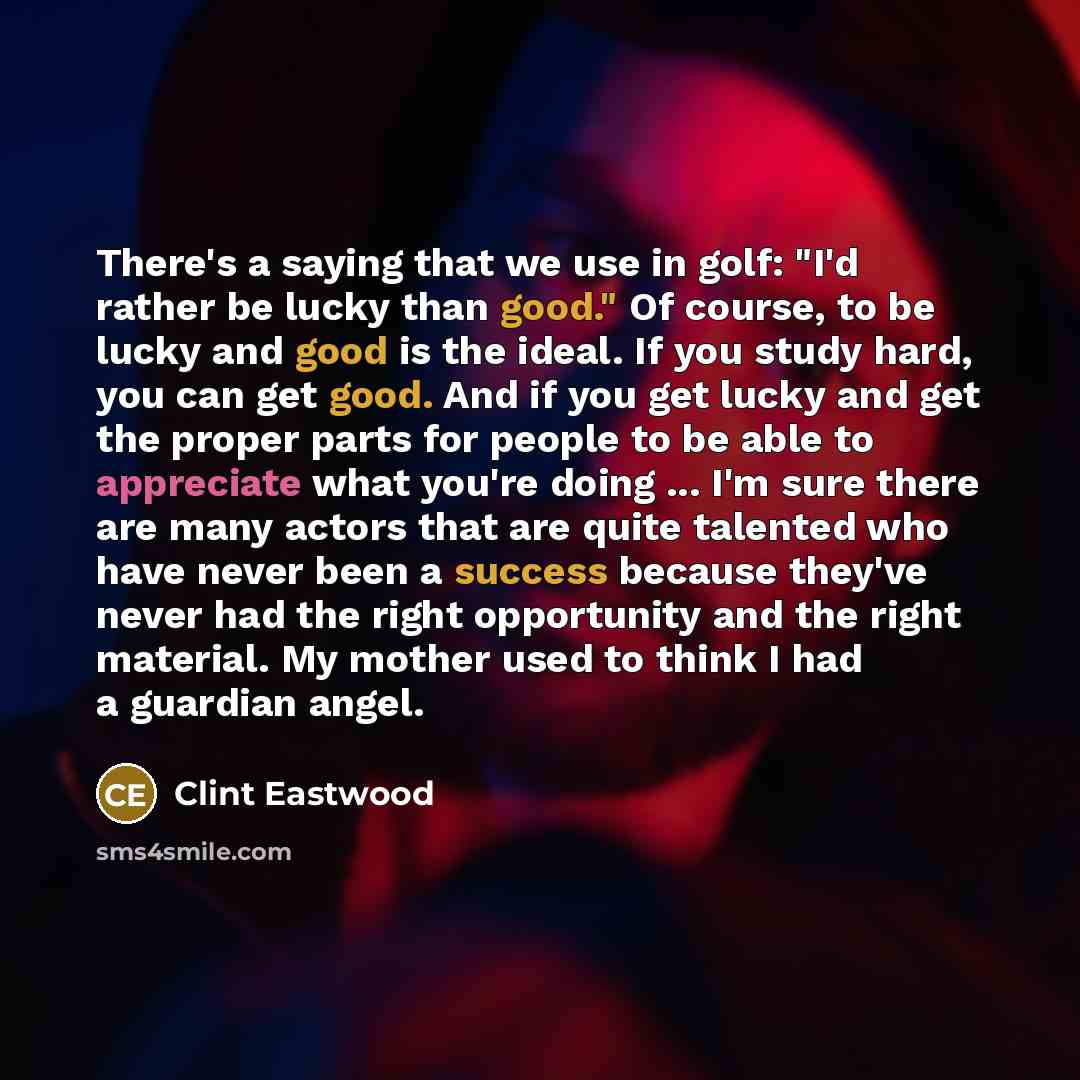“There's a saying that we use in golf: "I'd rather be lucky than good." Of course, to be lucky and good is the ideal. If you study hard, you can get good. And if you get lucky and get the proper parts for people to be able to appreciate what you're doing ... I'm sure there are many actors that are…” quote by Clint Eastwood
