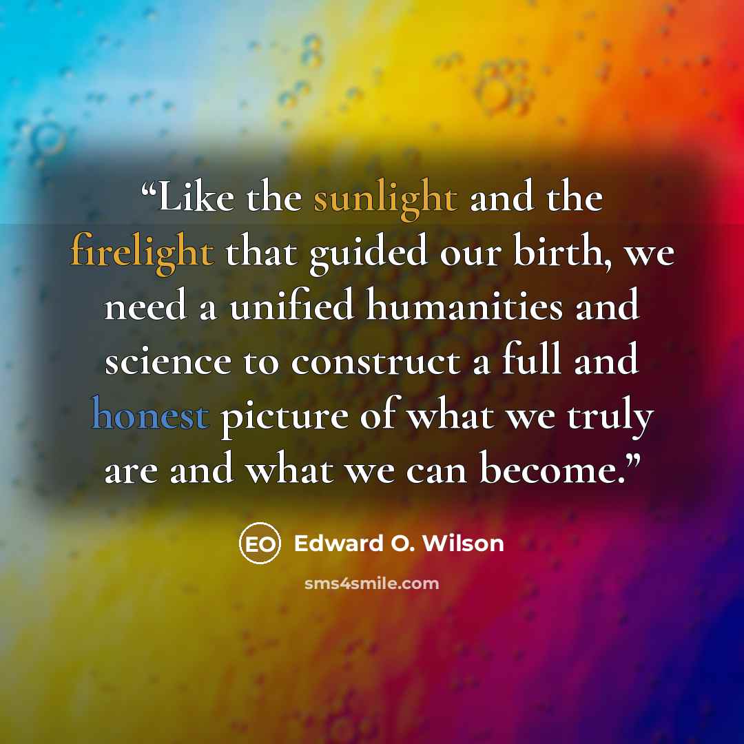 “Like the sunlight and the firelight that guided our birth, we need a unified humanities and science to construct a full and honest picture of what we truly are and what we can become.” quote by Edward O. Wilson