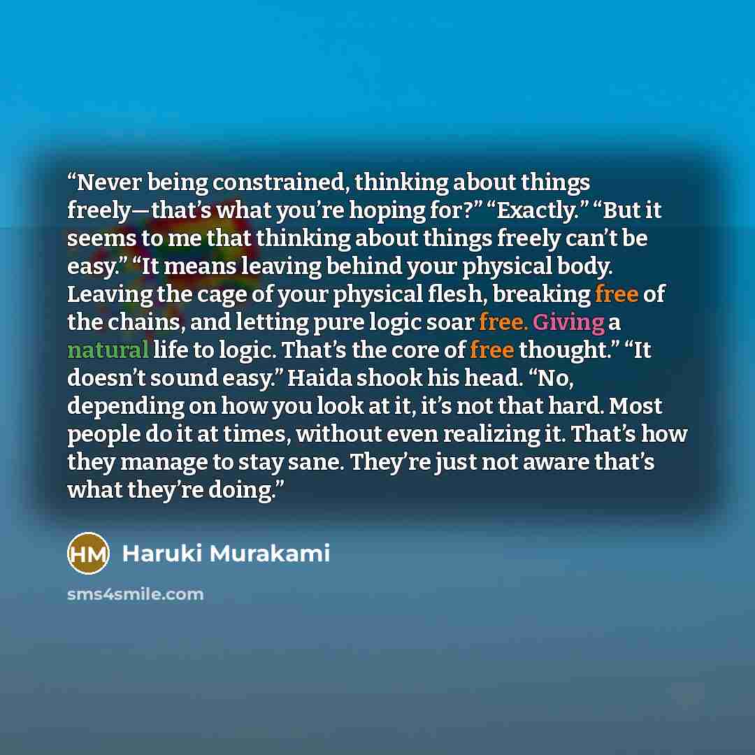 “Never being constrained, thinking about things freely—that’s what you’re hoping for?” “Exactly.” “But it seems to me that thinking about things freely can’t be easy.” “It means leaving behind your physical body. Leaving the cage of your physical flesh, breaking free of the chains, and letting pure…” quote by Haruki Murakami