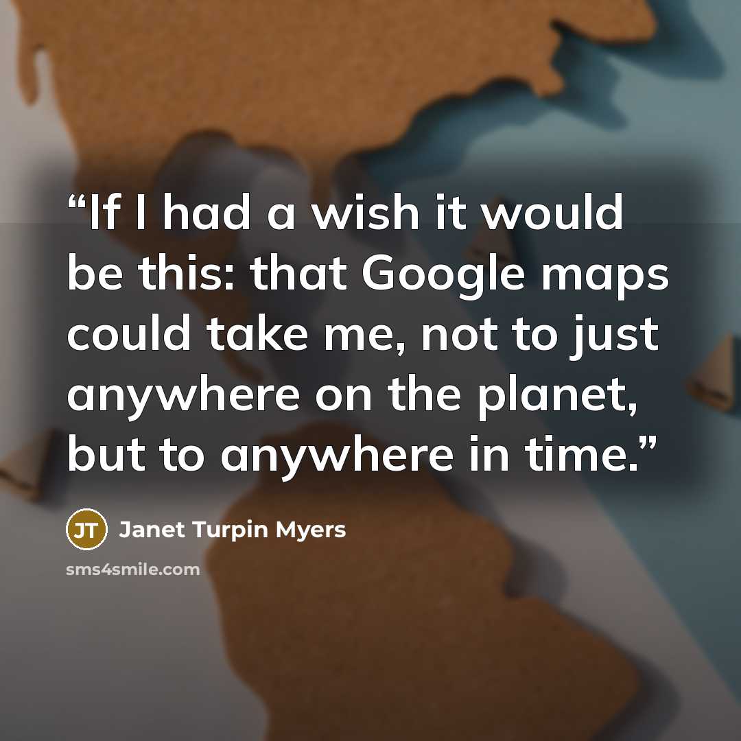“If I had a wish it would be this: that Google maps could take me, not to just anywhere on the planet, but to anywhere in time.” quote by Janet Turpin Myers