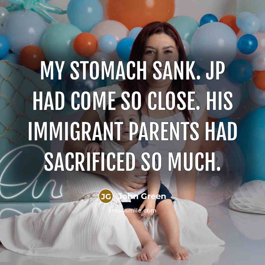 “My stomach sank. JP had come so close. His immigrant parents had sacrificed so much.” quote by John Green