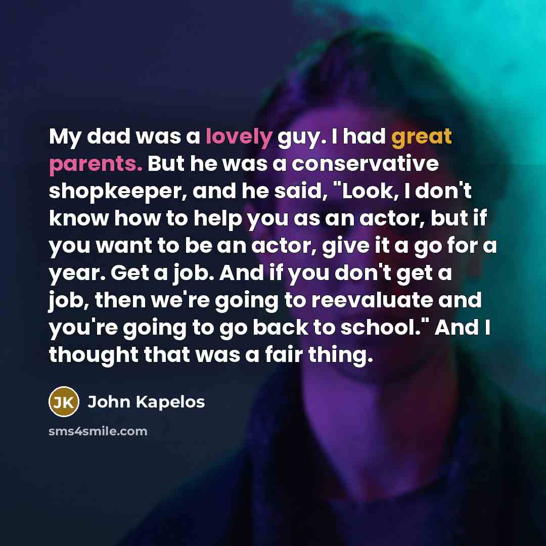 “My dad was a lovely guy. I had great parents. But he was a conservative shopkeeper, and he said, "Look, I don't know how to help you as an actor, but if you want to be an actor, give it a go for a year. Get a job. And if you don't get a job, then we're going to reevaluate and you're going to go…” quote by John Kapelos