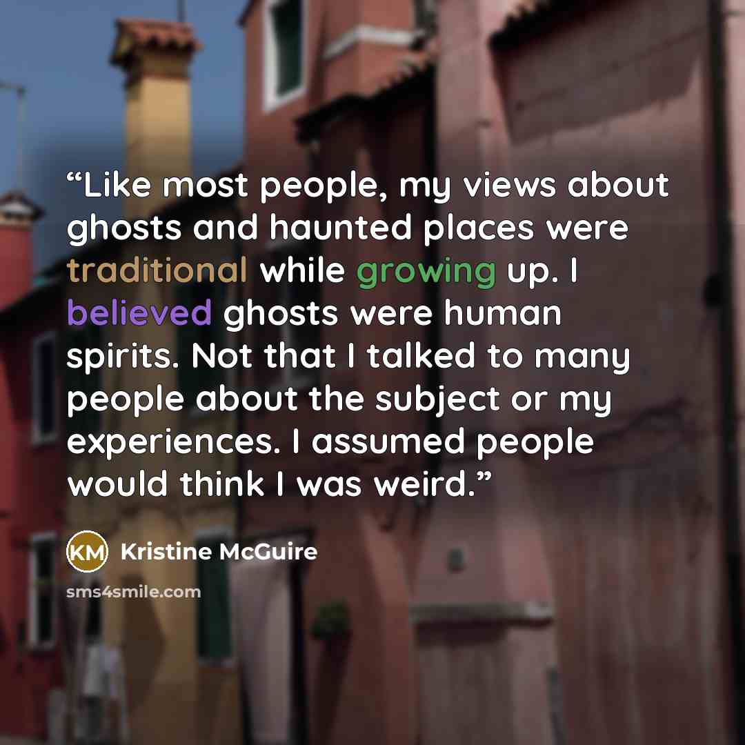 “Like most people, my views about ghosts and haunted places were traditional while growing up. I believed ghosts were human spirits. Not that I talked to many people about the subject or my experiences. I assumed people would think I was weird.” quote by Kristine McGuire