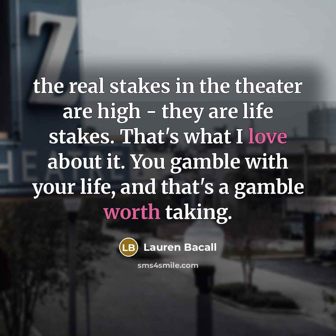“the real stakes in the theater are high - they are life stakes. That's what I love about it. You gamble with your life, and that's a gamble worth taking.” quote by Lauren Bacall