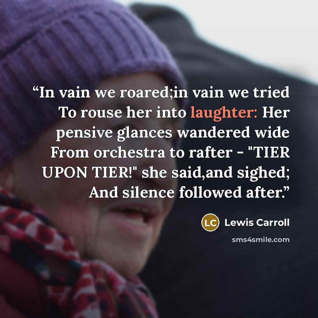 “In vain we roared;in vain we tried To rouse her into laughter: Her pensive glances wandered wide From orchestra to rafter - "TIER UPON TIER!" she said,and sighed; And silence followed after.” quote by Lewis Carroll