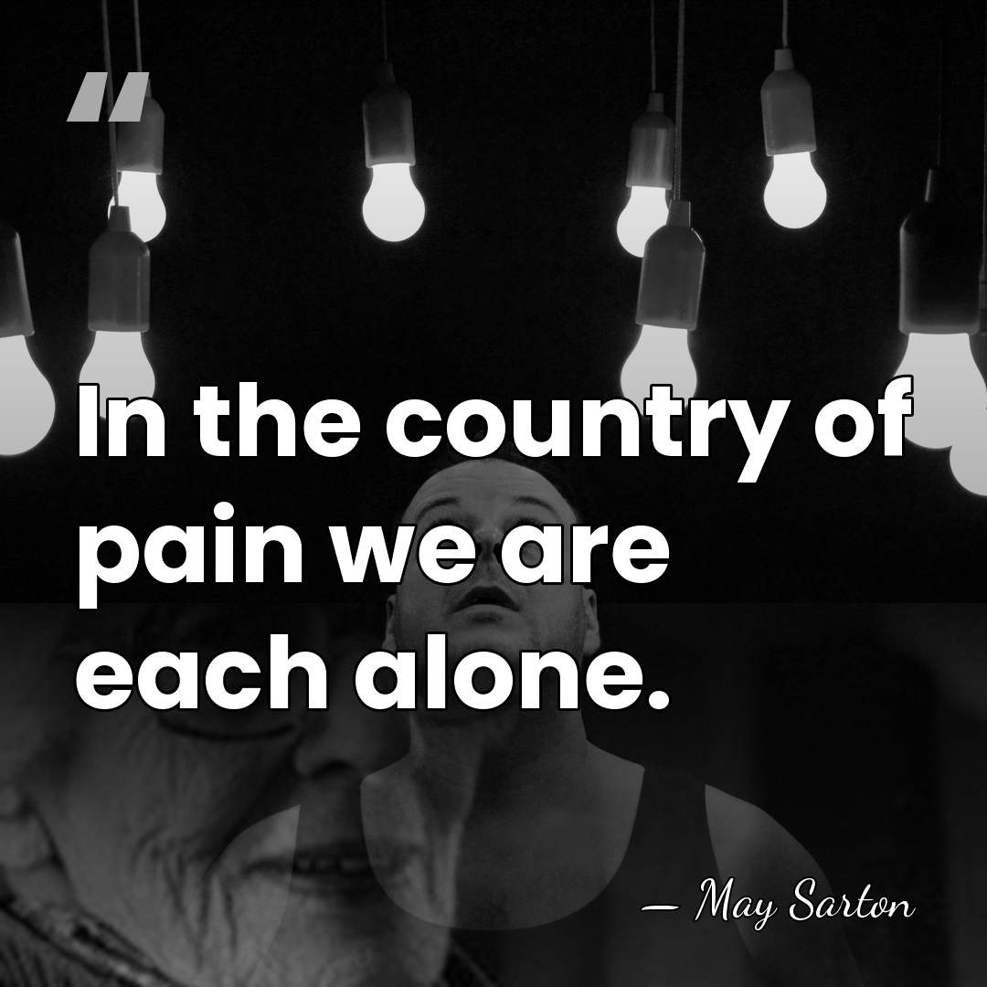 In the country of pain we are each alone. - May Sarton