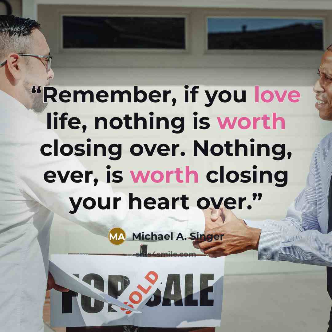 “Remember, if you love life, nothing is worth closing over. Nothing, ever, is worth closing your heart over.” quote by Michael A. Singer
