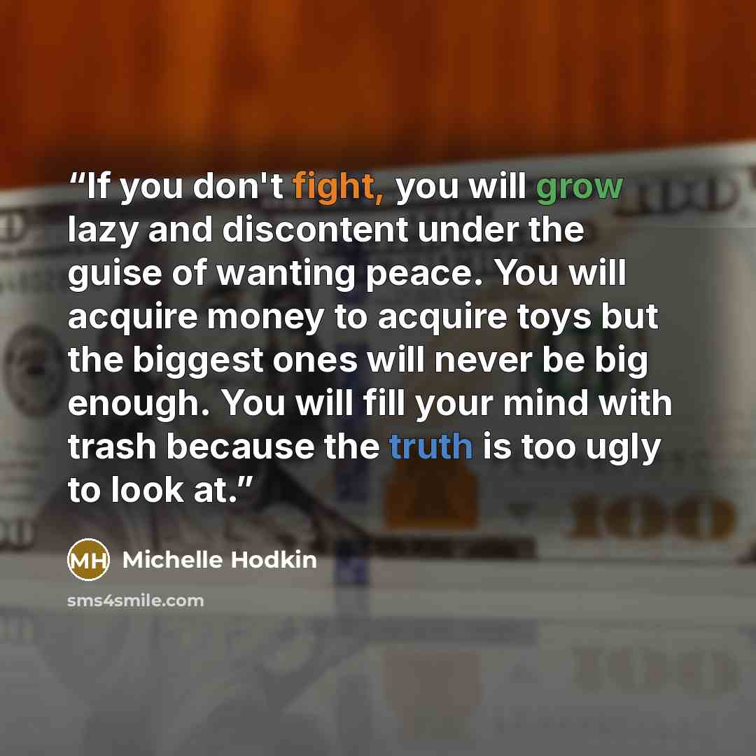 “If you don't fight, you will grow lazy and discontent under the guise of wanting peace. You will acquire money to acquire toys but the biggest ones will never be big enough. You will fill your mind with trash because the truth is too ugly to look at.” quote by Michelle Hodkin