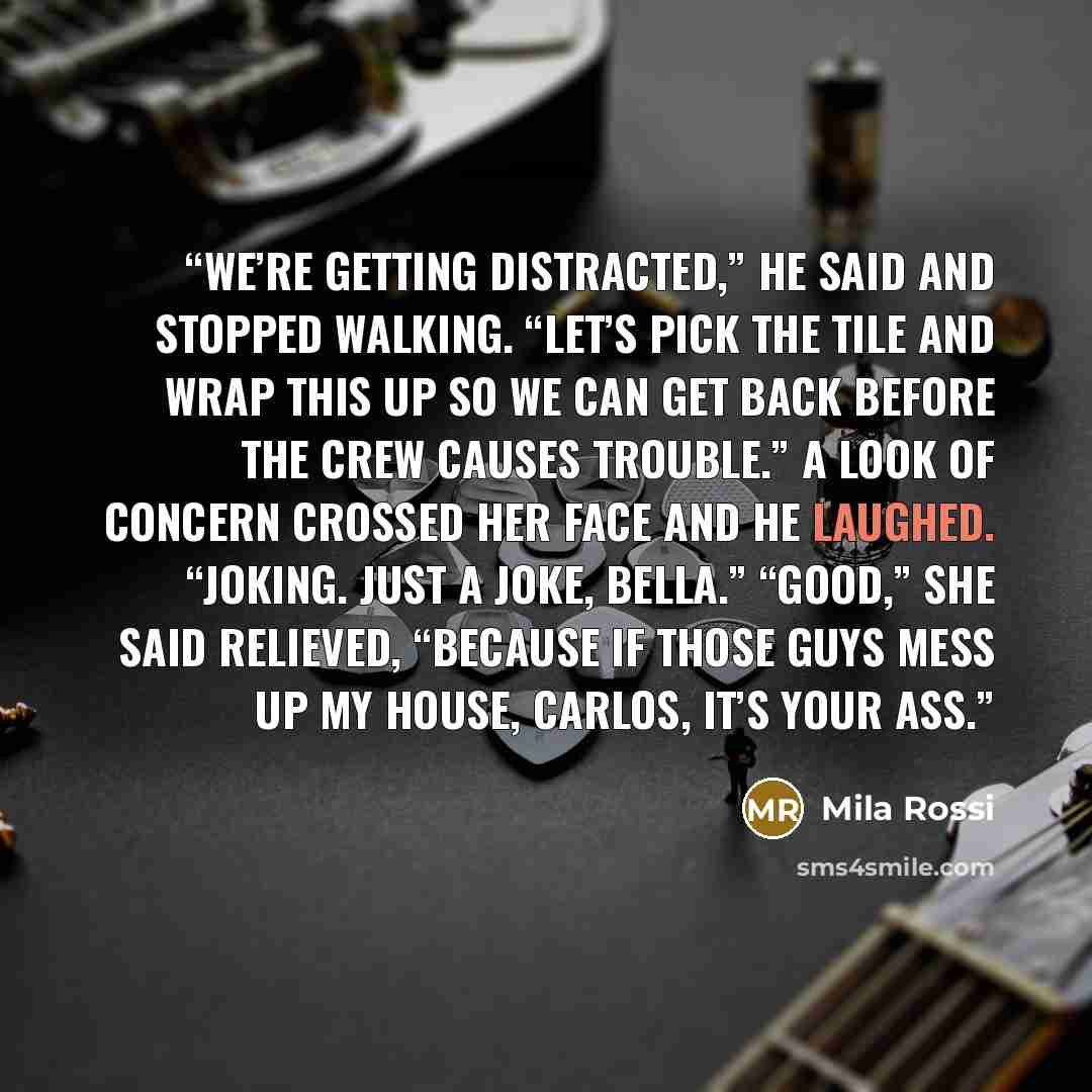 “We’re getting distracted,” he said and stopped walking. “Let’s pick the tile and wrap this up so we can get back before the crew causes trouble.” A look of concern crossed her face and he laughed. “Joking. Just a joke, bella.” “Good,” she said relieved, “because if those guys mess up my house…” quote by Mila Rossi
