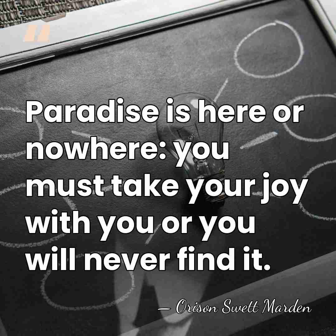Paradise is here or nowhere: you must take your joy with you&hellip; - Orison Swett Marden