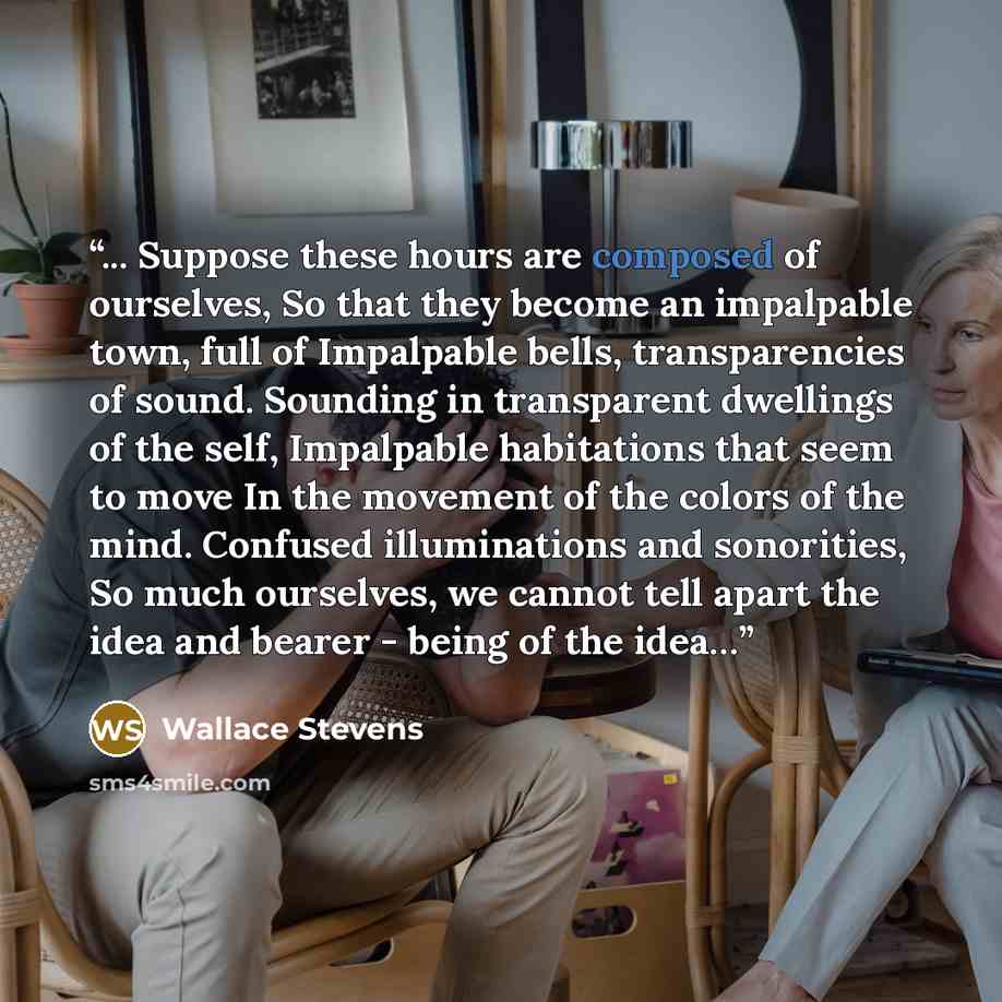 “... Suppose these hours are composed of ourselves, So that they become an impalpable town, full of Impalpable bells, transparencies of sound. Sounding in transparent dwellings of the self, Impalpable habitations that seem to move In the movement of the colors of the mind. Confused illuminations…” quote by Wallace Stevens