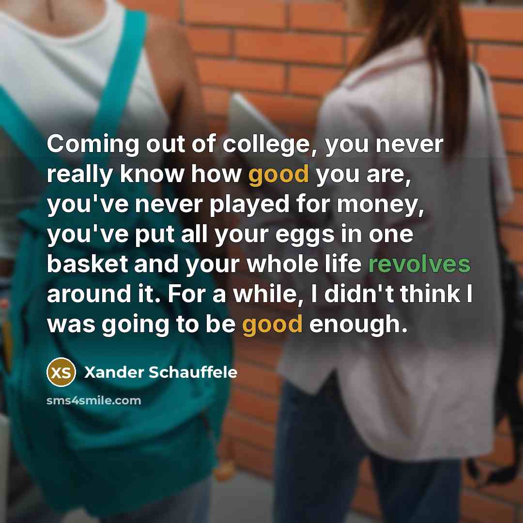 “Coming out of college, you never really know how good you are, you've never played for money, you've put all your eggs in one basket and your whole life revolves around it. For a while, I didn't think I was going to be good enough.” quote by Xander Schauffele