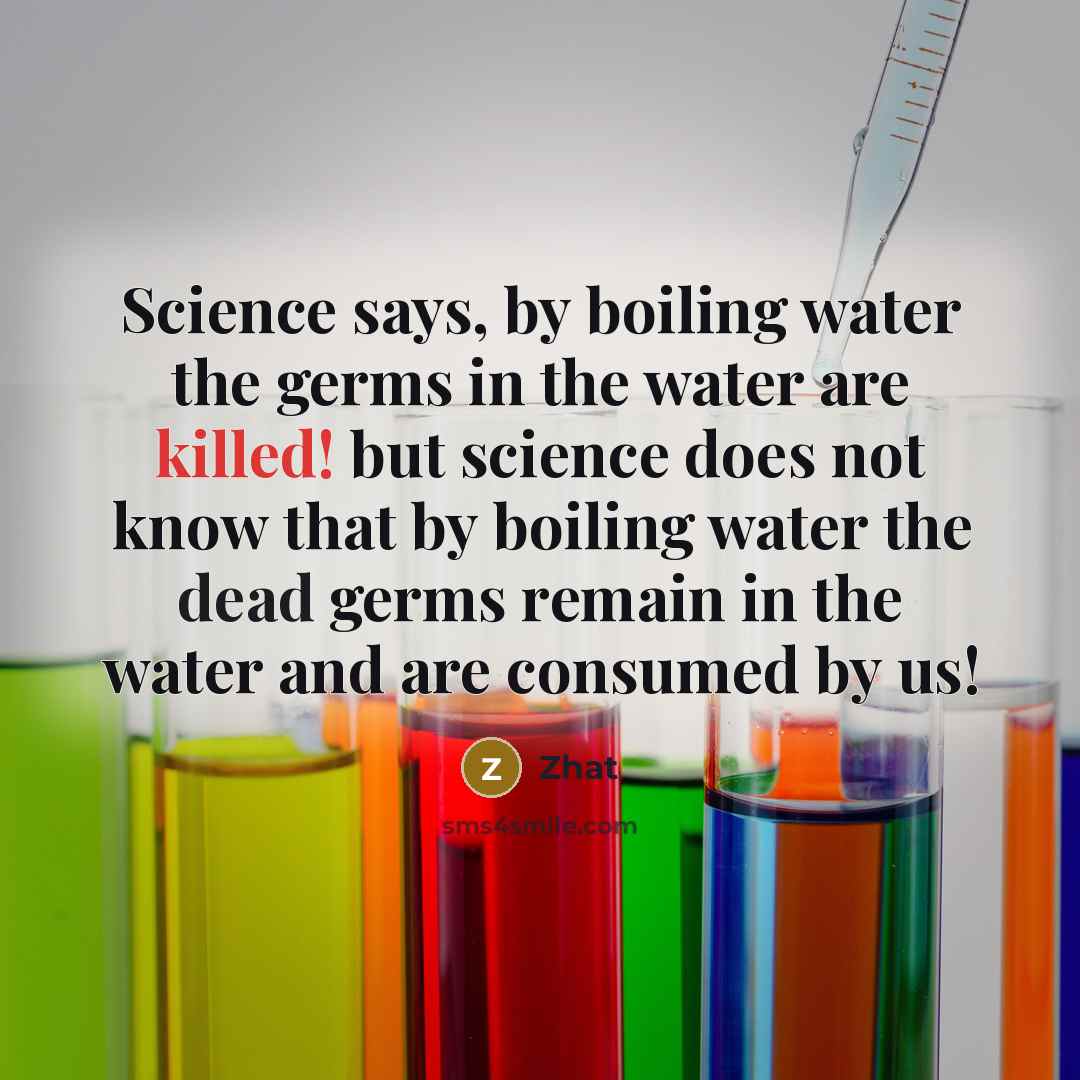“Science says, by boiling water the germs in the water are killed! but science does not know that by boiling water the dead germs remain in the water and are consumed by us!” quote by Zhat