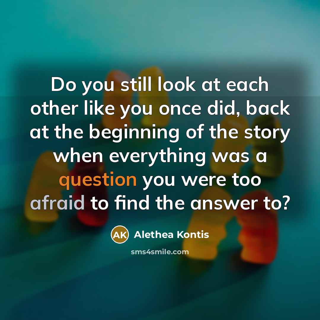 “Do you still look at each other like you once did, back at the beginning of the story when everything was a question you were too afraid to find the answer to?” quote by Alethea Kontis