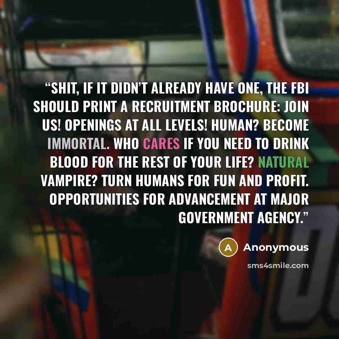“Shit, if it didn’t already have one, the FBI should print a recruitment brochure: Join us! Openings at all levels! Human? Become immortal. Who cares if you need to drink blood for the rest of your life? Natural vampire? Turn humans for fun and profit. Opportunities for advancement at major…” quote by Anonymous