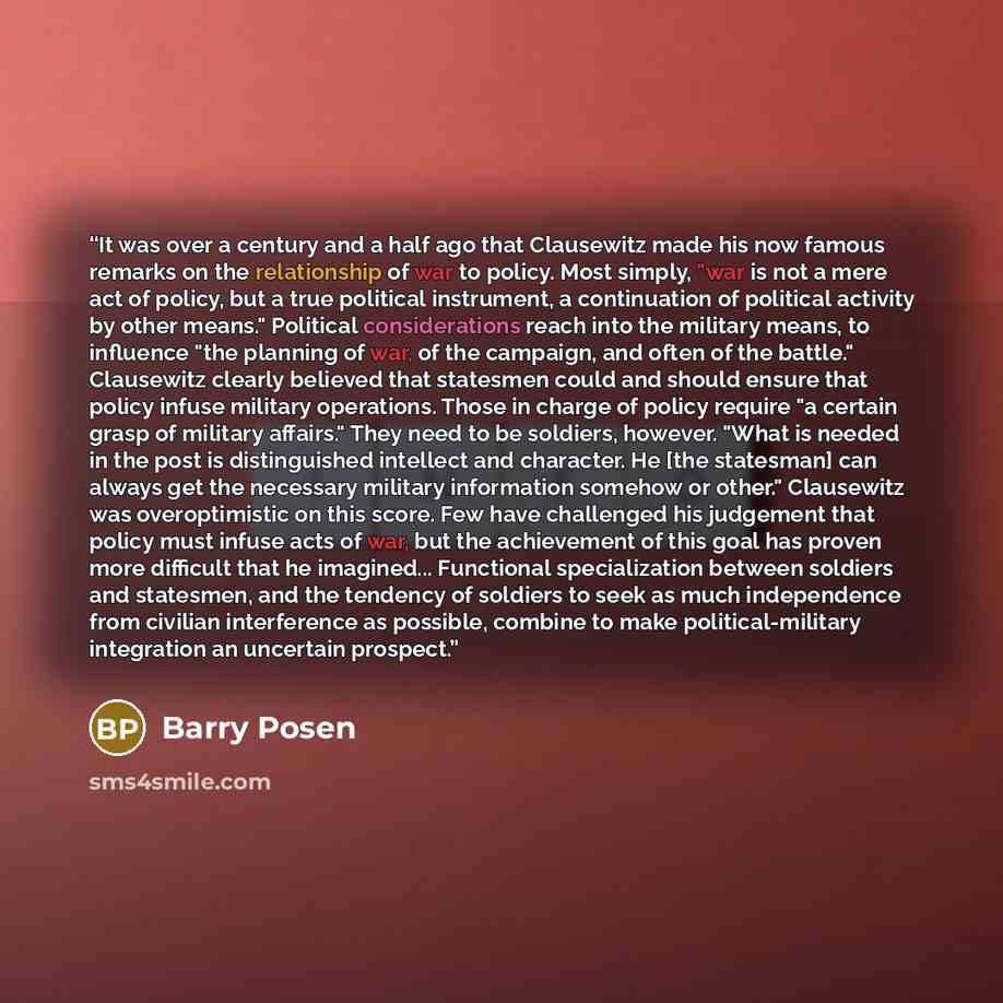 “It was over a century and a half ago that Clausewitz made his now famous remarks on the relationship of war to policy. Most simply, "war is not a mere act of policy, but a true political instrument, a continuation of political activity by other means." Political considerations reach into the…” quote by Barry Posen