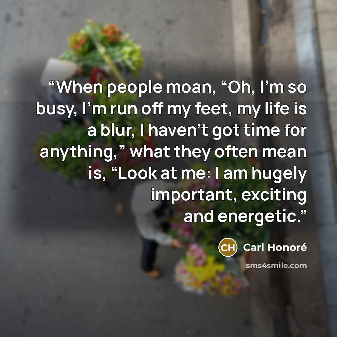 “When people moan, “Oh, I’m so busy, I’m run off my feet, my life is a blur, I haven’t got time for anything,” what they often mean is, “Look at me: I am hugely important, exciting and energetic.” quote by Carl Honoré