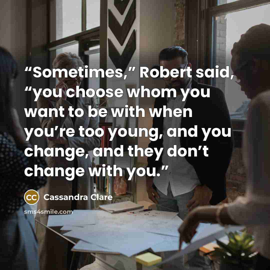 “Sometimes,” Robert said, “you choose whom you want to be with when you’re too young, and you change, and they don’t change with you.” quote by Cassandra Clare