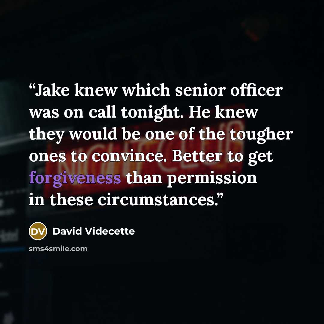“Jake knew which senior officer was on call tonight. He knew they would be one of the tougher ones to convince. Better to get forgiveness than permission in these circumstances.” quote by David Videcette