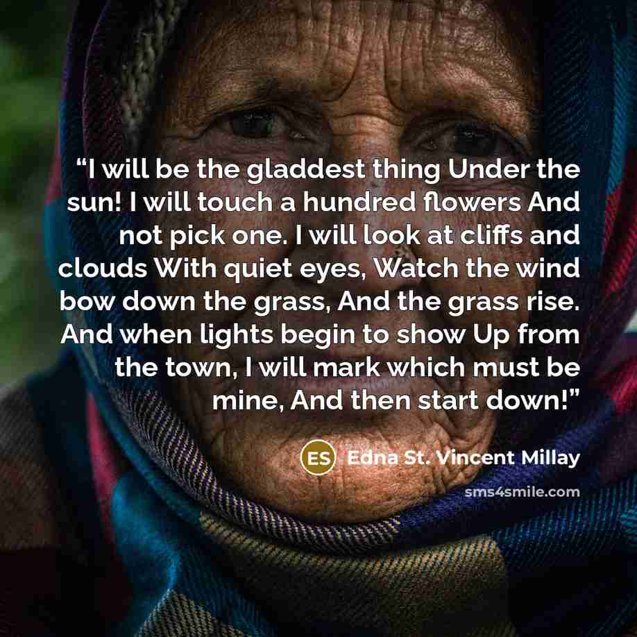 “I will be the gladdest thing Under the sun! I will touch a hundred flowers And not pick one. I will look at cliffs and clouds With quiet eyes, Watch the wind bow down the grass, And the grass rise. And when lights begin to show Up from the town, I will mark which must be mine, And then start down!” quote by Edna St. Vincent Millay