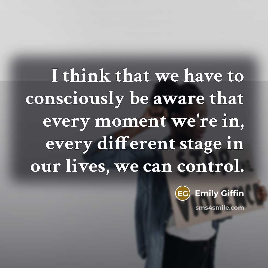 “I think that we have to consciously be aware that every moment we're in, every different stage in our lives, we can control.” quote by Emily Giffin