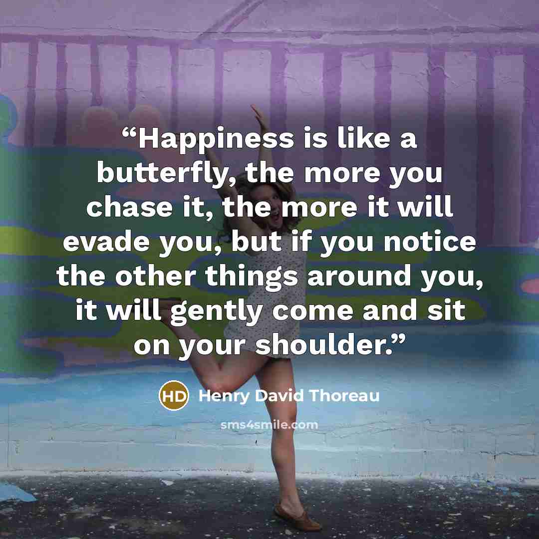 “Happiness is like a butterfly, the more you chase it, the more it will evade you, but if you notice the other things around you, it will gently come and sit on your shoulder.” quote by Henry David Thoreau