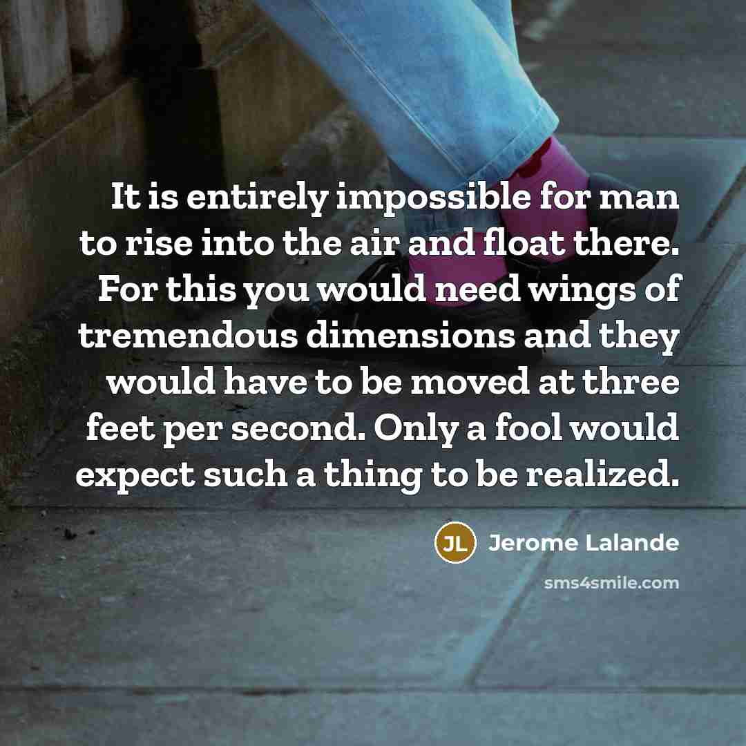 “It is entirely impossible for man to rise into the air and float there. For this you would need wings of tremendous dimensions and they would have to be moved at three feet per second. Only a fool would expect such a thing to be realized.” quote by Jerome Lalande