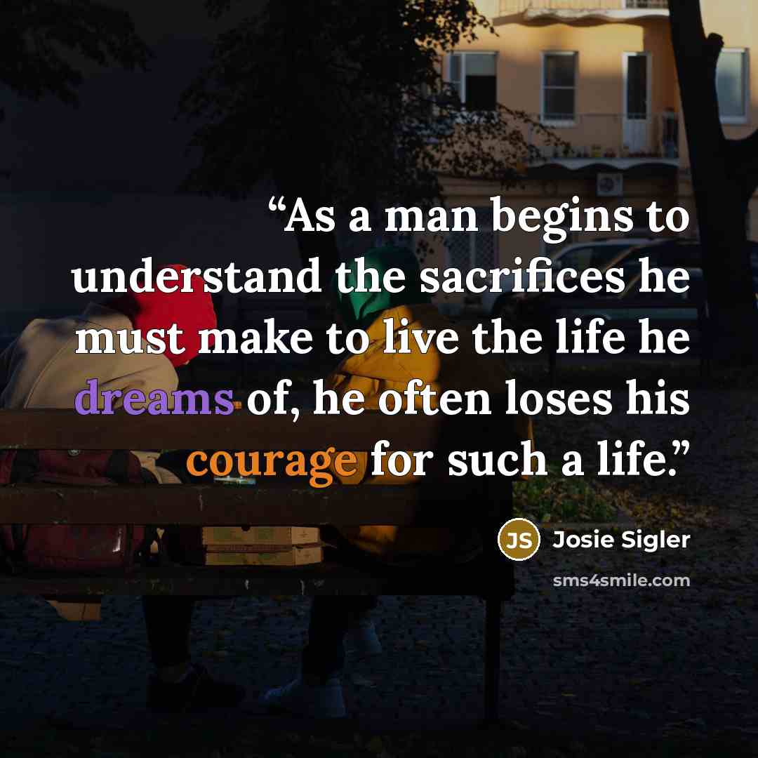“As a man begins to understand the sacrifices he must make to live the life he dreams of, he often loses his courage for such a life.” quote by Josie Sigler