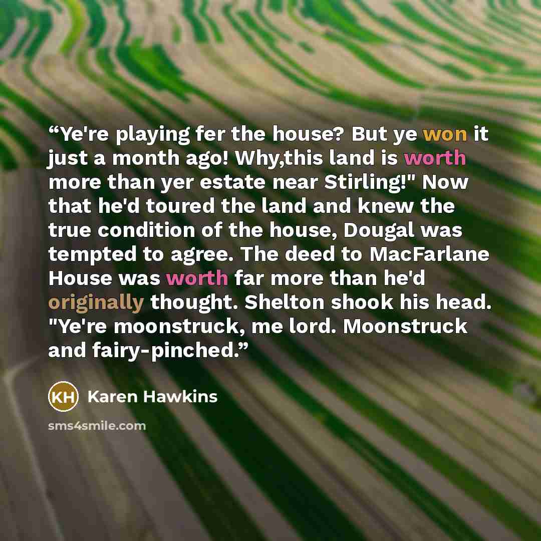 “Ye're playing fer the house? But ye won it just a month ago! Why,this land is worth more than yer estate near Stirling!" Now that he'd toured the land and knew the true condition of the house, Dougal was tempted to agree. The deed to MacFarlane House was worth far more than he'd originally…” quote by Karen Hawkins