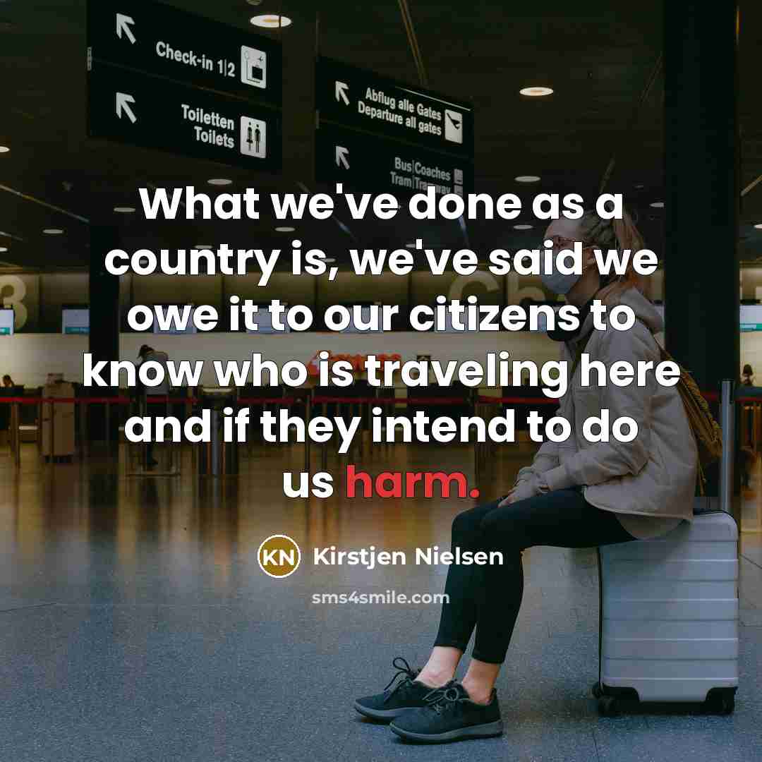 “What we've done as a country is, we've said we owe it to our citizens to know who is traveling here and if they intend to do us harm.” quote by Kirstjen Nielsen