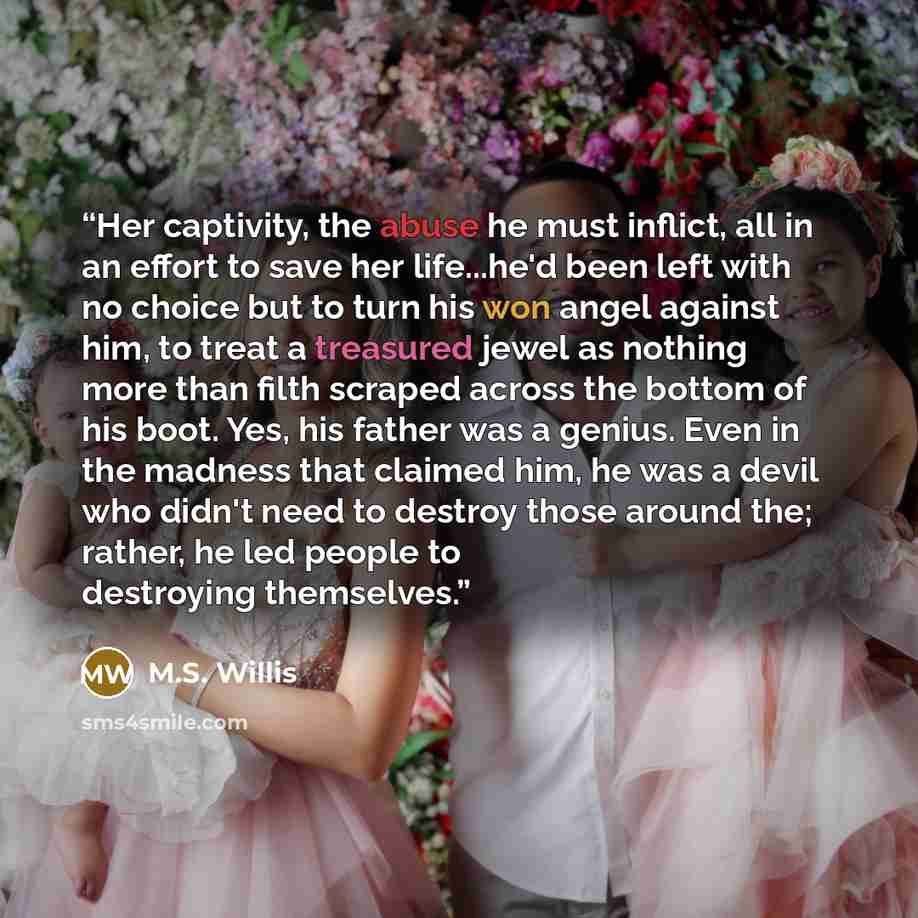 “Her captivity, the abuse he must inflict, all in an effort to save her life...he'd been left with no choice but to turn his won angel against him, to treat a treasured jewel as nothing more than filth scraped across the bottom of his boot. Yes, his father was a genius. Even in the madness that…” quote by M.S. Willis