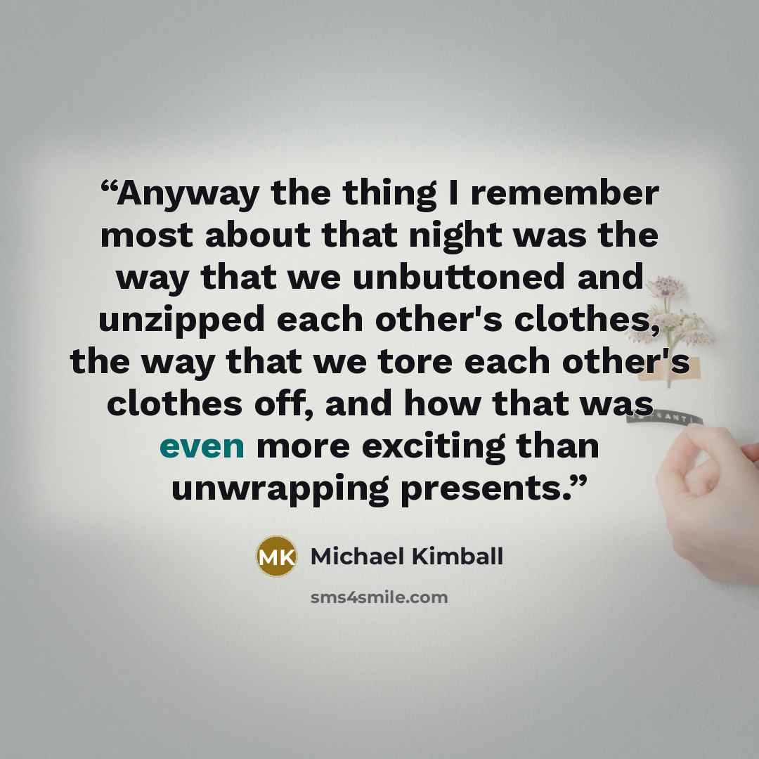 “Anyway the thing I remember most about that night was the way that we unbuttoned and unzipped each other's clothes, the way that we tore each other's clothes off, and how that was even more exciting than unwrapping presents.” quote by Michael Kimball