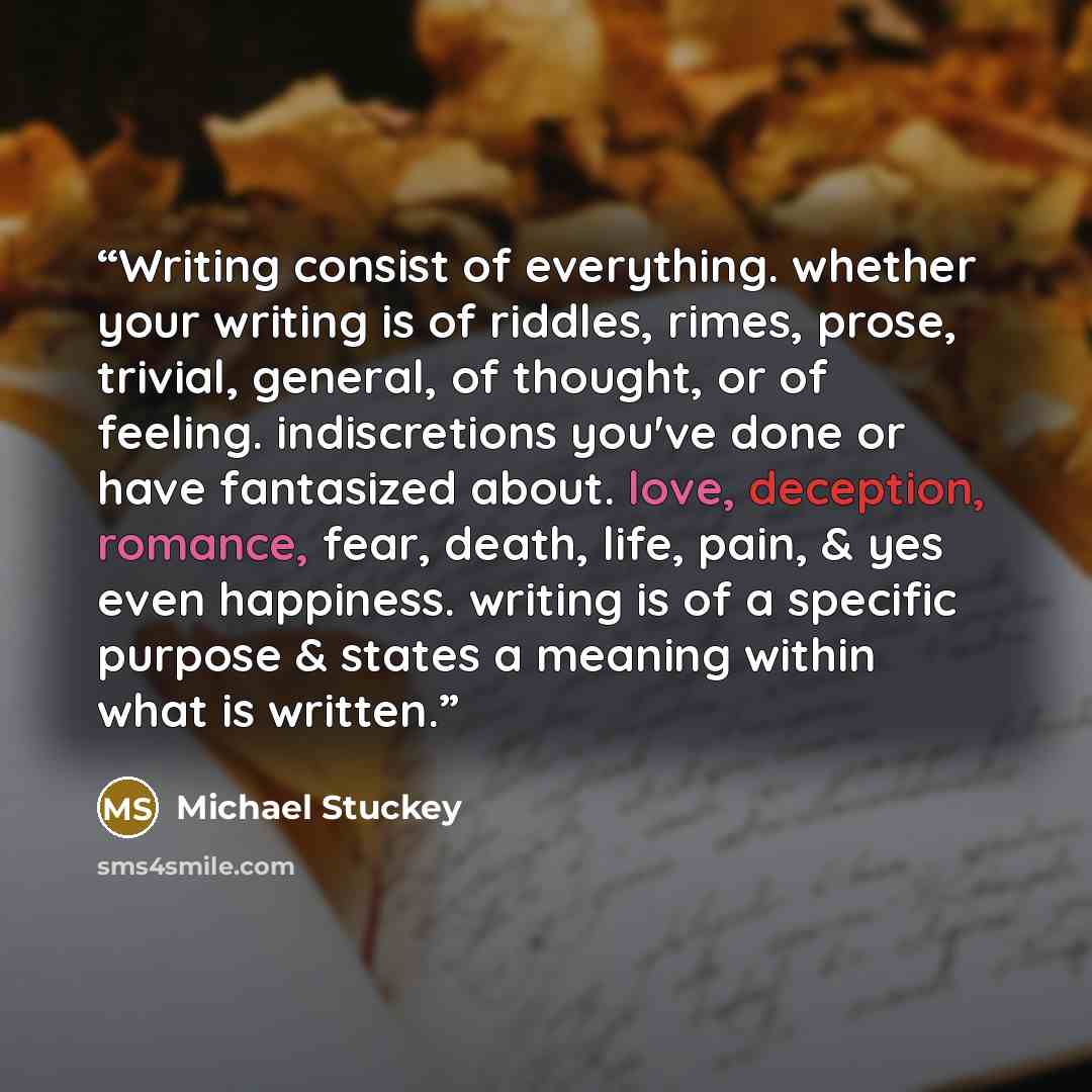 “Writing consist of everything. whether your writing is of riddles, rimes, prose, trivial, general, of thought, or of feeling. indiscretions you've done or have fantasized about. love, deception, romance, fear, death, life, pain, & yes even happiness. writing is of a specific purpose & states a…” quote by Michael Stuckey
