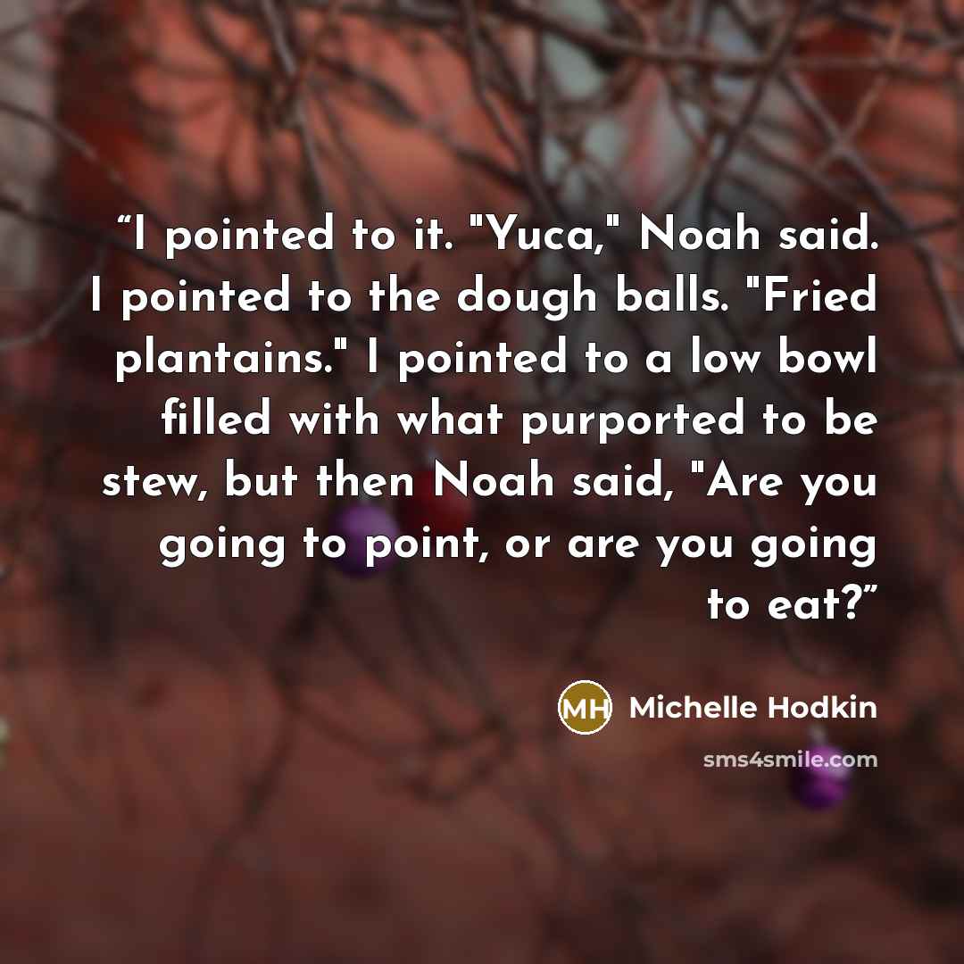 “I pointed to it. "Yuca," Noah said. I pointed to the dough balls. "Fried plantains." I pointed to a low bowl filled with what purported to be stew, but then Noah said, "Are you going to point, or are you going to eat?” quote by Michelle Hodkin