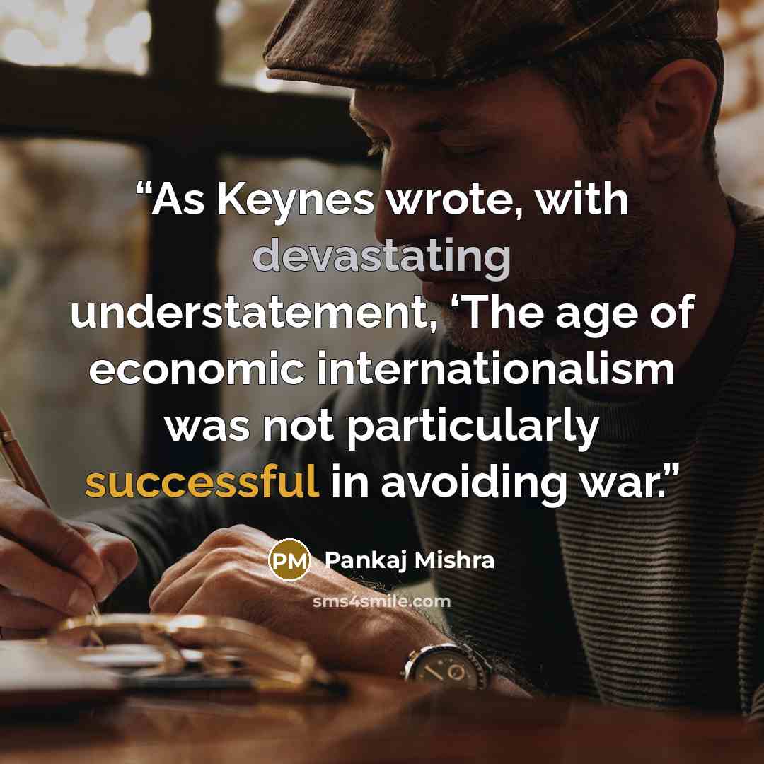 “As Keynes wrote, with devastating understatement, ‘The age of economic internationalism was not particularly successful in avoiding war.” quote by Pankaj Mishra